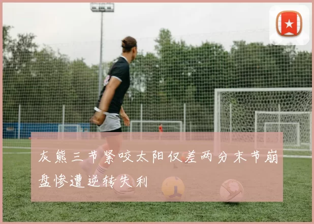 灰熊三节紧咬太阳仅差两分末节崩盘惨遭逆转失利