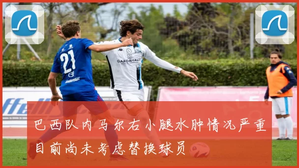 巴西队内马尔右小腿水肿情况严重目前尚未考虑替换球员