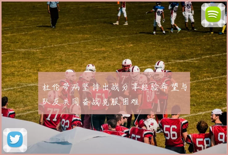 杜伦带病坚持出战分享经验希望与队友共同奋战克服困难