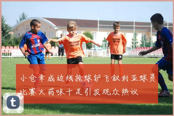 小仓幸成边线抢球铲飞叙利亚球员比赛火药味十足引发观众热议